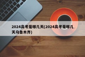 2024高考是哪几天(2024高考是哪几天乌鲁木齐)