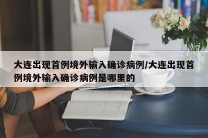 大连出现首例境外输入确诊病例/大连出现首例境外输入确诊病例是哪里的