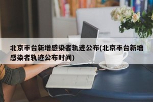 北京丰台新增感染者轨迹公布(北京丰台新增感染者轨迹公布时间)