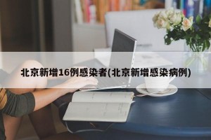 北京新增16例感染者(北京新增感染病例)