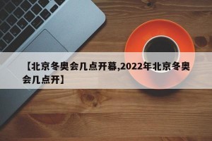 【北京冬奥会几点开幕,2022年北京冬奥会几点开】