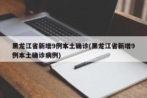 黑龙江省新增9例本土确诊(黑龙江省新增9例本土确诊病例)